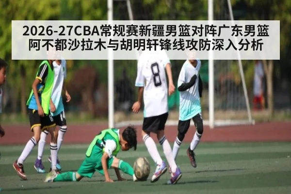 2026-27CBA常规赛新疆男篮对阵广东男篮 阿不都沙拉木与胡明轩锋线攻防深入分析