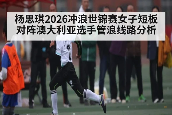 杨思琪2026冲浪世锦赛女子短板对阵澳大利亚选手管浪线路分析