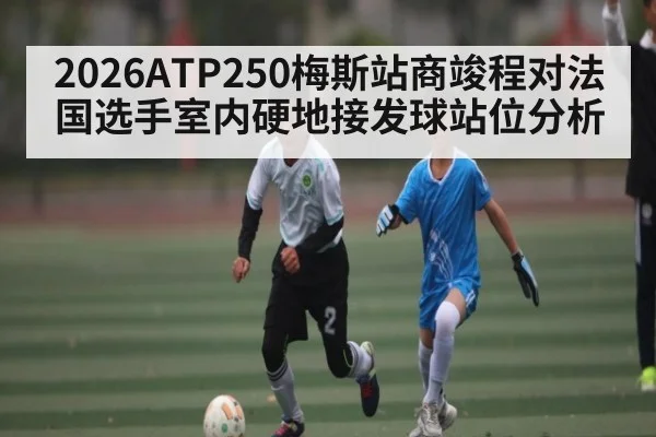 2026ATP250梅斯站商竣程对法国选手室内硬地接发球站位分析